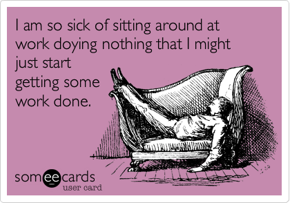 I am so sick of sitting around at work doying nothing that I might just start
getting some
work done.