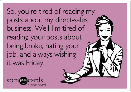 So, you're tired of reading my
posts about my direct-sales
business. Well I'm tired of 
reading your posts about
being broke, hating your 
job, and always wishing
it was Friday!