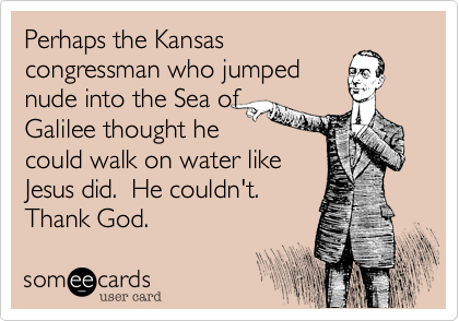 Perhaps the Kansas
congressman who jumped
nude into the Sea of
Galilee thought he
could walk on water like
Jesus did.  He couldn't. 
Thank God.  