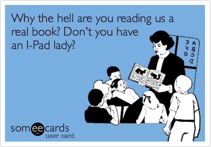 Why the hell are you reading us a real book? Don't you have
an I-Pad lady?