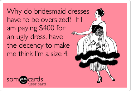 Why do bridesmaid dresses
have to be oversized?  If I
am paying %24400 for
an ugly dress, have
the decency to make
me think I'm a size 4.