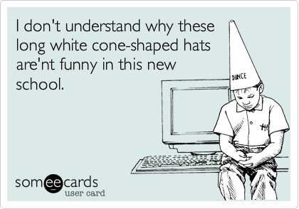 I don't understand why these
long white cone-shaped hats
are'nt funny in this new
school.