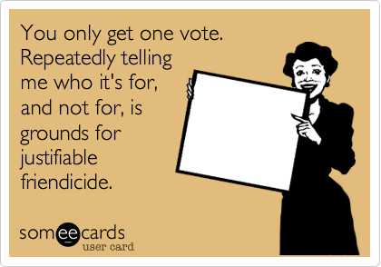 You only get one vote.
Repeatedly telling
me who it's for,
and not for, is
grounds for
justifiable
friendicide.