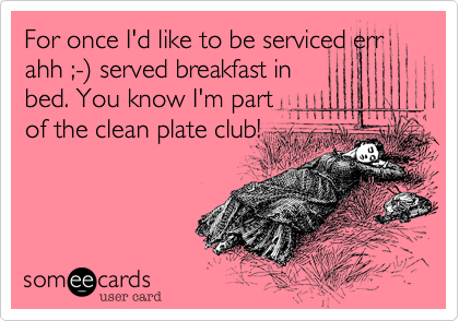 For once I'd like to be serviced err ahh ;-%29 served breakfast in
bed. You know I'm part
of the clean plate club!