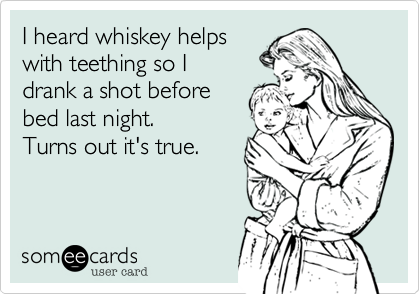 I heard whiskey helps
with teething so I
drank a shot before
bed last night. 
Turns out it's true.
