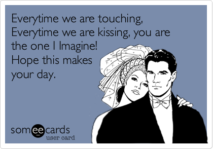 Everytime we are touching, Everytime we are kissing, you are the one I Imagine! 
Hope this makes
your day. 