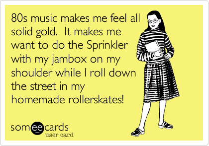 80s music makes me feel all
solid gold.  It makes me
want to do the Sprinkler 
with my jambox on my 
shoulder while I roll down
the street in my
homemade rollerskates! 