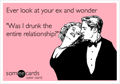Ever look at your ex and wonder 

"Was I drunk the
entire relationship?"