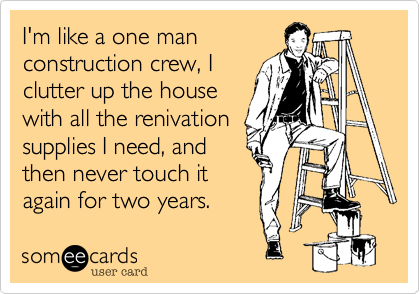 I'm like a one man
construction crew, I
clutter up the house
with all the renivation
supplies I need, and
then never touch it
again for two years.