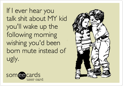 If I ever hear you
talk shit about MY kid
you'll wake up the 
following morning
wishing you'd been
born mute instead of
ugly.