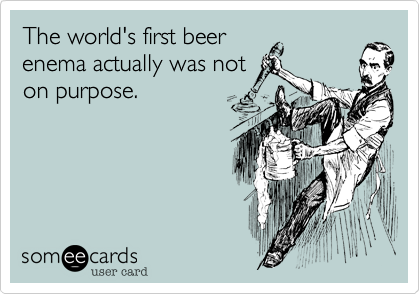 The world's first beer
enema actually was not
on purpose.