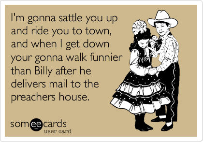 I'm gonna sattle you up
and ride you to town,
and when I get down
your gonna walk funnier
than Billy after he
delivers mail to the
preachers house.