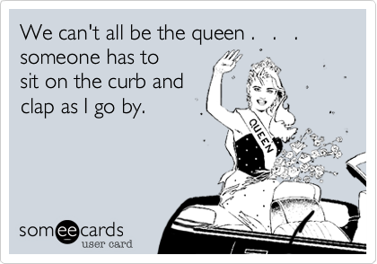 We can't all be the queen .   .   .
someone has to
sit on the curb and
clap as I go by.