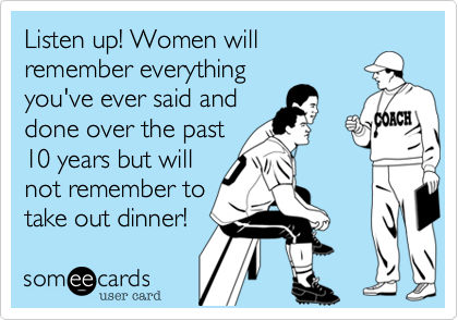 Listen up! Women will
remember everything
you've ever said and
done over the past
10 years but will
not remember to
take out dinner! 