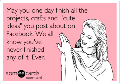 May you one day finish all the projects, crafts and  "cute
ideas" you post about on
Facebook. We all
know you've
never finished
any of it. Ever.