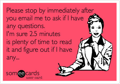 Please stop by immediately after you email me to ask if I have
any questions. 
I'm sure 2.5 minutes
is plenty of time to read
it and figure out if I have
any...