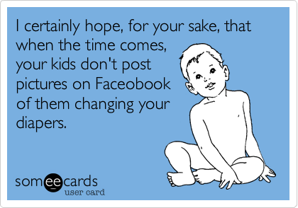 I certainly hope, for your sake, that when the time comes,
your kids don't post
pictures on Faceobook
of them changing your
diapers.