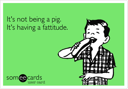 
It's not being a pig.
It's having a fattitude.