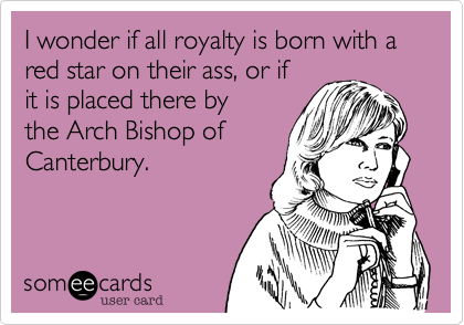 I wonder if all royalty is born with a red star on their ass, or if
it is placed there by
the Arch Bishop of
Canterbury.