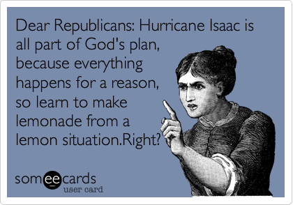 Dear Republicans: Hurricane Isaac is all part of God's plan,
because everything
happens for a reason,
so learn to make
lemonade from a
lemon situation.Right?
