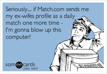 Seriously.... if Match.com sends me my ex-wifes profile as a daily
match one more time -
I'm gonna blow up this
computer!