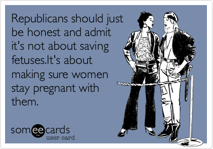 Republicans should just
be honest and admit
it's not about saving
fetuses.It's about
making sure women
stay pregnant with
them.