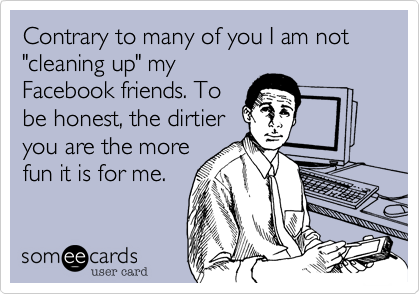 Contrary to many of you I am not
"cleaning up" my
Facebook friends. To
be honest, the dirtier
you are the more 
fun it is for me.