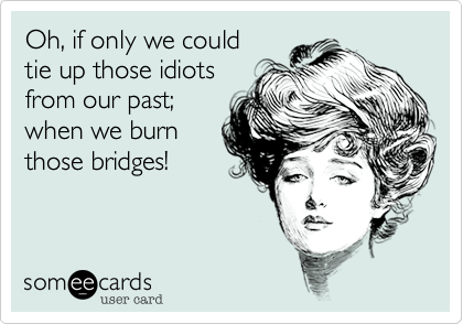 Oh, if only we could 
tie up those idiots
from our past;
when we burn
those bridges!