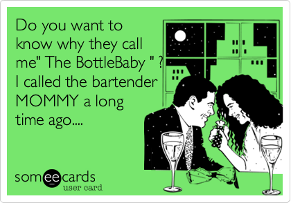 Do you want to
know why they call
me" The BottleBaby " ? 
I called the bartender
MOMMY a long
time ago....