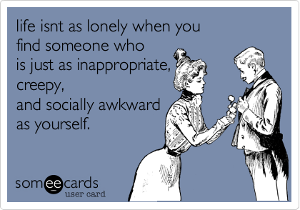 life isnt as lonely when you
find someone who
is just as inappropriate,
creepy,
and socially awkward
as yourself.