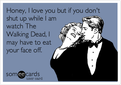 Honey, I love you but if you don't shut up while I am
watch The
Walking Dead, I
may have to eat
your face off.