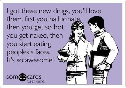 I got these new drugs, you'll love them, first you hallucinate, 
then you get so hot 
you get naked, then
you start eating
peoples's faces. 
It's so awesome! 