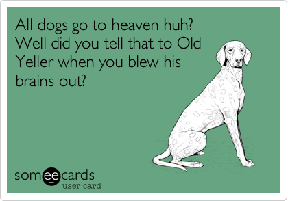 All dogs go to heaven huh?
Well did you tell that to Old
Yeller when you blew his
brains out?