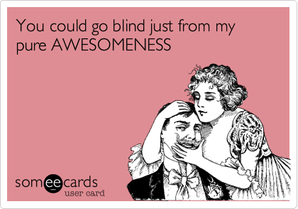 You could go blind just from my pure AWESOMENESS