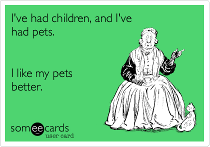 I've had children, and I've 
had pets. 


I like my pets 
better.