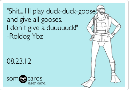 "Shit....I'll play duck-duck-goose 
and give all gooses. 
I don't give a duuuuuck!" 
-Roldog Ybz


08.23.12 