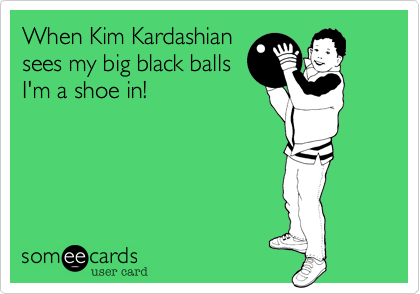 When Kim Kardashian
sees my big black balls
I'm a shoe in!