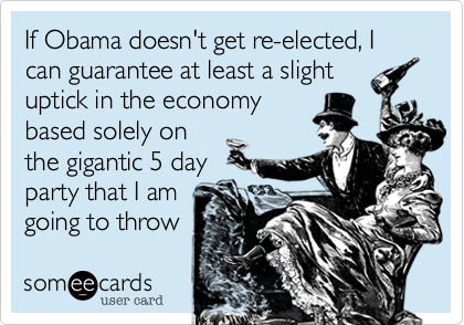 If Obama doesn't get re-elected, I can guarantee at least a slight
uptick in the economy
based solely on
the gigantic 5 day
party that I am
going to throw