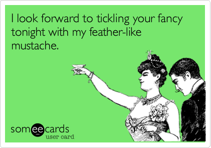 I look forward to tickling your fancy tonight with my feather-like mustache.