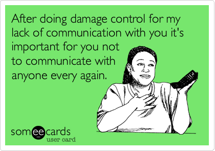 After doing damage control for my lack of communication with you it's important for you not
to communicate with
anyone every again.