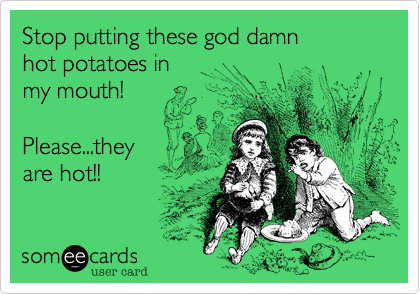 Stop putting these god damn 
hot potatoes in 
my mouth!

Please...they
are hot!!