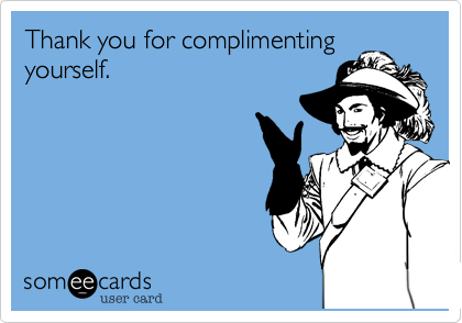 Thank you for complimenting
yourself.