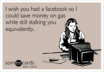 I wish you had a facebook so I could save money on gas
while still stalking you
equivalently.