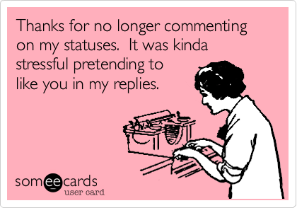 Thanks for no longer commenting on my statuses.  It was kinda stressful pretending to
like you in my replies.