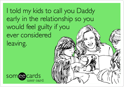 I told my kids to call you Daddy early in the relationship so you would feel guilty if you
ever considered
leaving. 