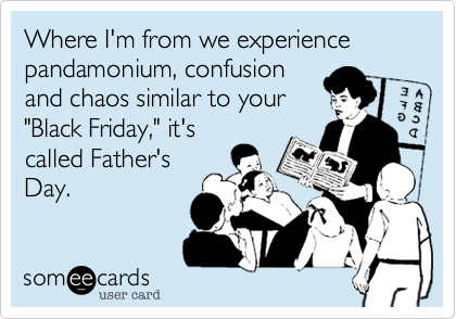 Where I'm from we experience pandamonium, confusion
and chaos similar to your
"Black Friday," it's
called Father's
Day. 