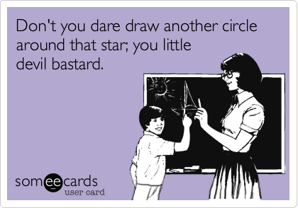 Don't you dare draw another circle around that star; you little
devil bastard.