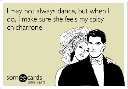 I may not always dance, but when I do, I make sure she feels my spicy
chicharrone.