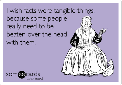 I wish facts were tangible things,
because some people
really need to be
beaten over the head
with them.