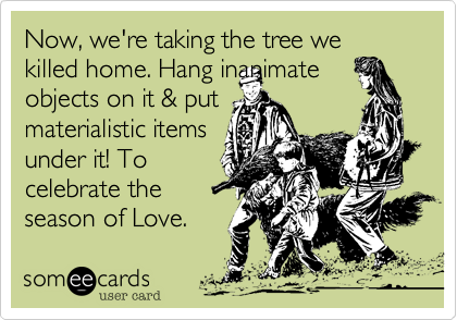 Now, we're taking the tree we killed home. Hang inanimate
objects on it & put
materialistic items 
under it! To
celebrate the
season of Love.  